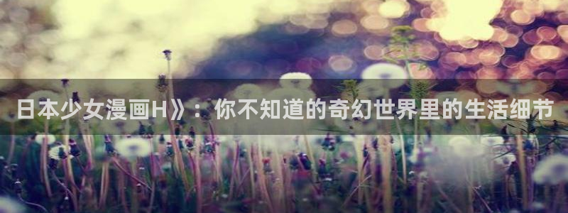 免韩漫画免费阅读：日本少女漫画H》：你不知道的奇幻世界里的生活细节
